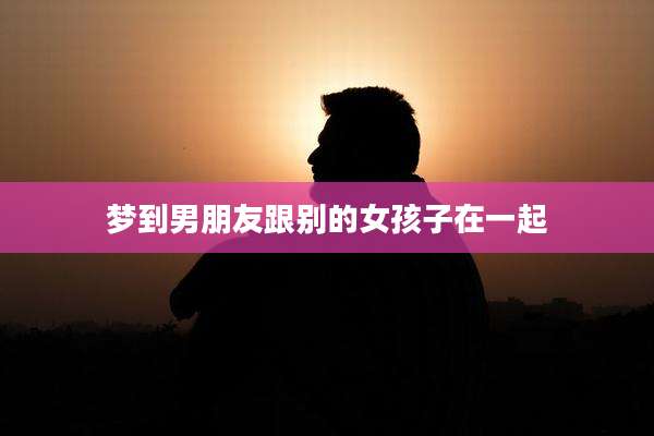 梦到男朋友跟别的女孩子在一起