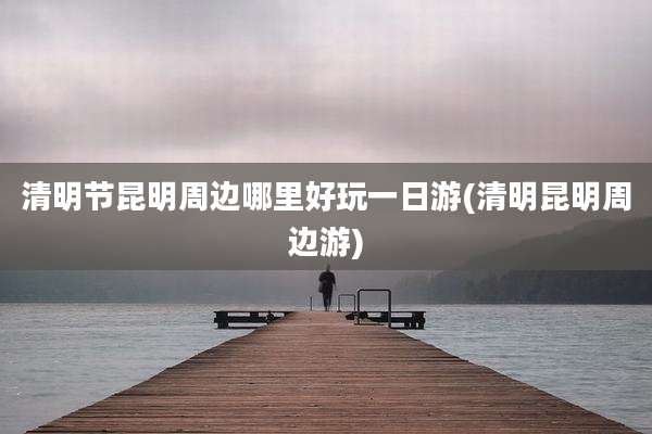 清明节昆明周边哪里好玩一日游(清明昆明周边游)