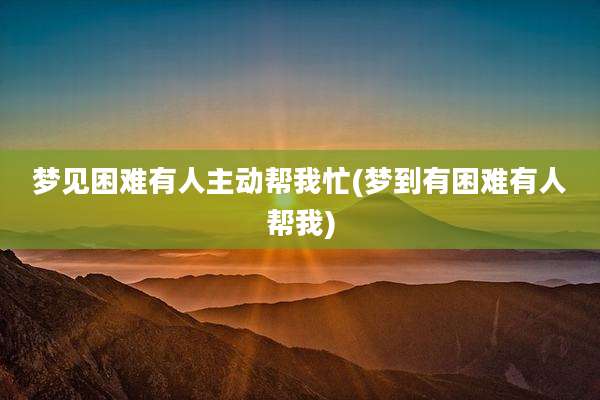 梦见困难有人主动帮我忙(梦到有困难有人帮我)