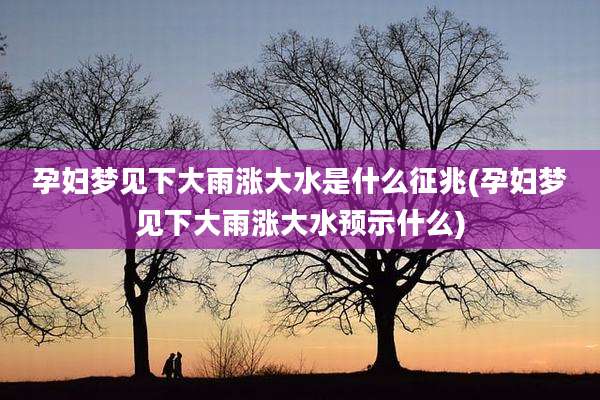 孕妇梦见下大雨涨大水是什么征兆(孕妇梦见下大雨涨大水预示什么)