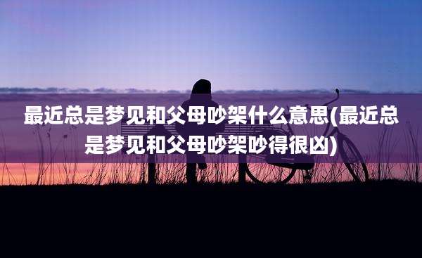 最近总是梦见和父母吵架什么意思(最近总是梦见和父母吵架吵得很凶)