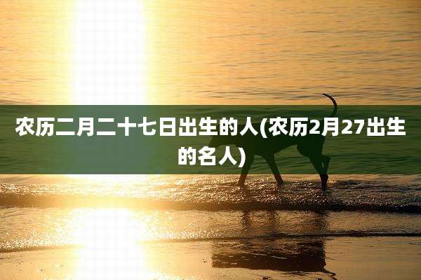 农历二月二十七日出生的人(农历2月27出生的名人)