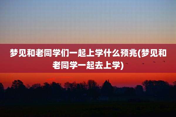 梦见和老同学们一起上学什么预兆(梦见和老同学一起去上学)