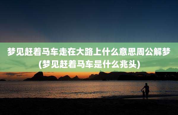 梦见赶着马车走在大路上什么意思周公解梦(梦见赶着马车是什么兆头)