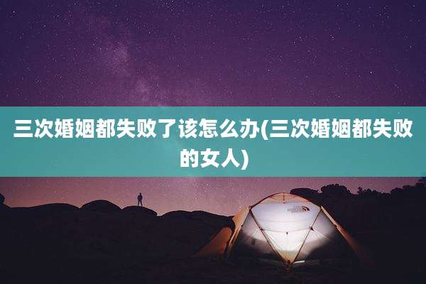 三次婚姻都失败了该怎么办(三次婚姻都失败的女人)