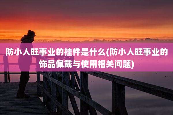 防小人旺事业的挂件是什么(防小人旺事业的饰品佩戴与使用相关问题)