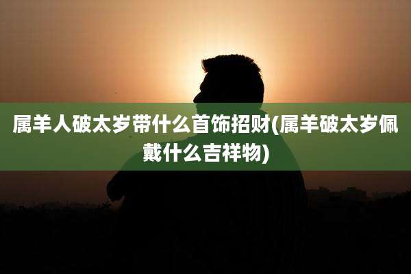 属羊人破太岁带什么首饰招财(属羊破太岁佩戴什么吉祥物)