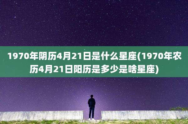1970年阴历4月21日是什么星座(1970年农历4月21日阳历是多少是啥星座)