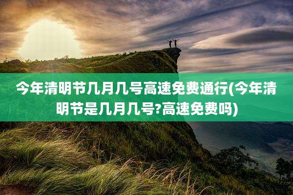 今年清明节几月几号高速免费通行(今年清明节是几月几号?高速免费吗)