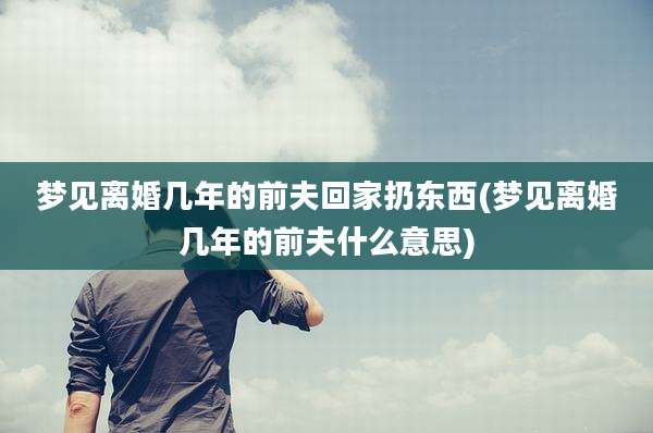 梦见离婚几年的前夫回家扔东西(梦见离婚几年的前夫什么意思)