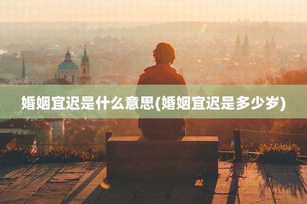 婚姻宜迟是什么意思(婚姻宜迟是多少岁)
