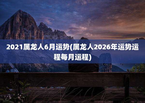 2021属龙人6月运势(属龙人2026年运势运程每月运程)