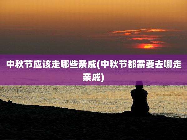 中秋节应该走哪些亲戚(中秋节都需要去哪走亲戚)