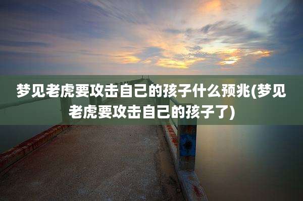 梦见老虎要攻击自己的孩子什么预兆(梦见老虎要攻击自己的孩子了)