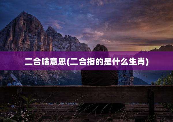 二合啥意思(二合指的是什么生肖)