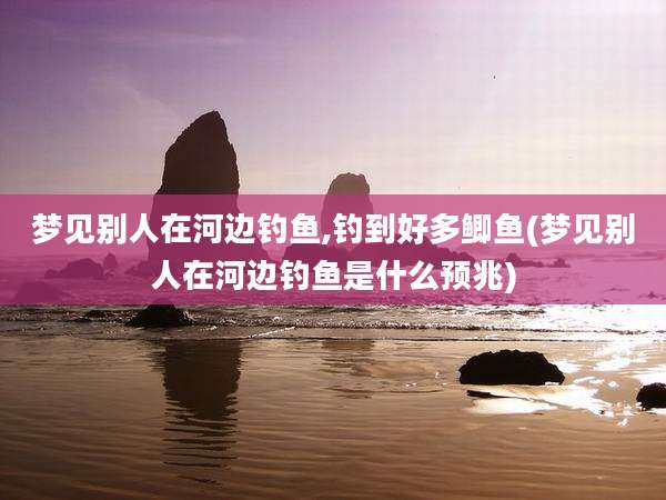 梦见别人在河边钓鱼,钓到好多鲫鱼(梦见别人在河边钓鱼是什么预兆)