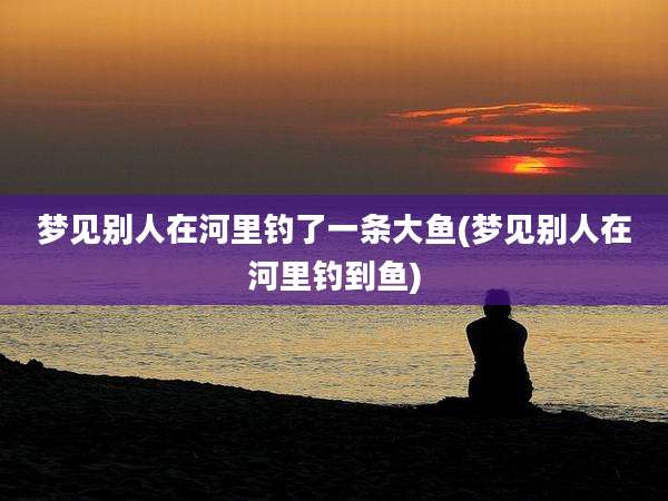梦见别人在河里钓了一条大鱼(梦见别人在河里钓到鱼)