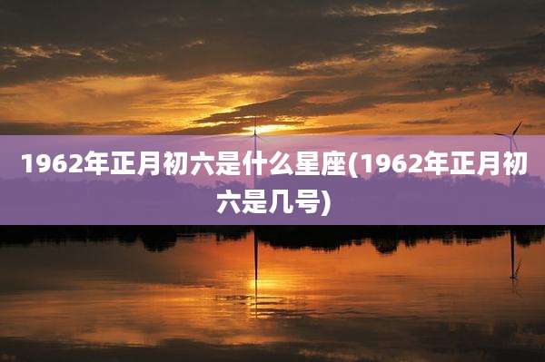 1962年正月初六是什么星座(1962年正月初六是几号)