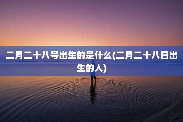 二月二十八号出生的是什么(二月二十八日出生的人)