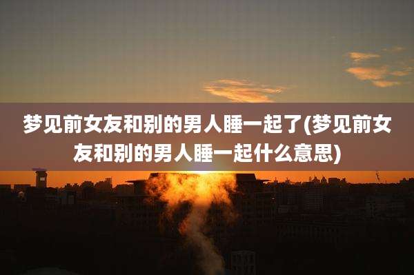 梦见前女友和别的男人睡一起了(梦见前女友和别的男人睡一起什么意思)