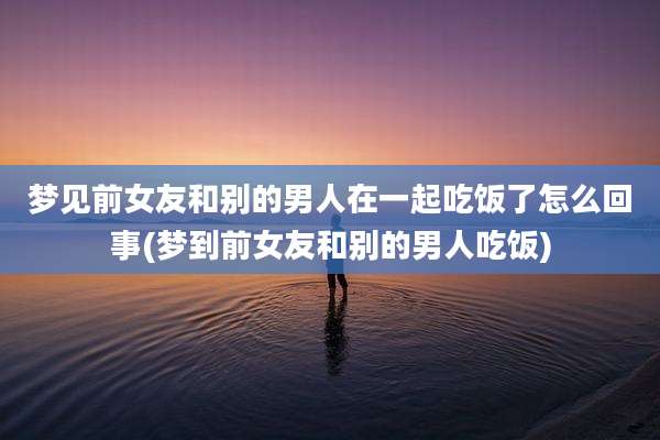 梦见前女友和别的男人在一起吃饭了怎么回事(梦到前女友和别的男人吃饭)