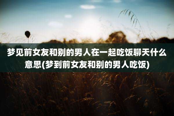 梦见前女友和别的男人在一起吃饭聊天什么意思(梦到前女友和别的男人吃饭)