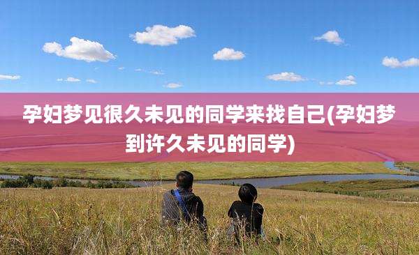 孕妇梦见很久未见的同学来找自己(孕妇梦到许久未见的同学)