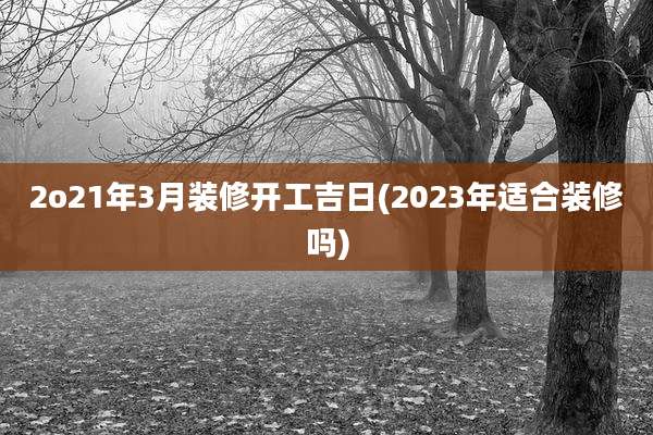 2o21年3月装修开工吉日(2023年适合装修吗)