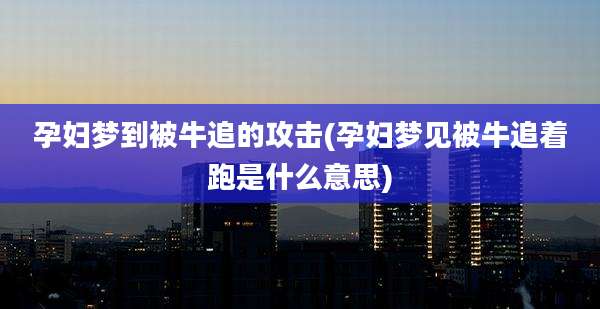 孕妇梦到被牛追的攻击(孕妇梦见被牛追着跑是什么意思)