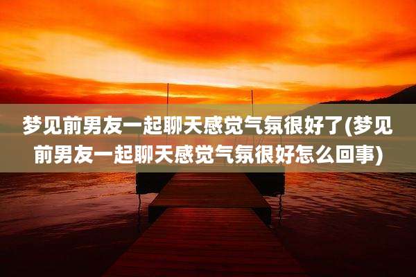 梦见前男友一起聊天感觉气氛很好了(梦见前男友一起聊天感觉气氛很好怎么回事)