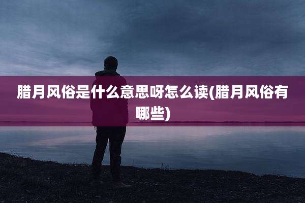 腊月风俗是什么意思呀怎么读(腊月风俗有哪些)
