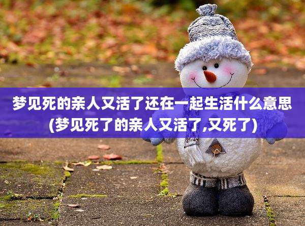 梦见死的亲人又活了还在一起生活什么意思(梦见死了的亲人又活了,又死了)