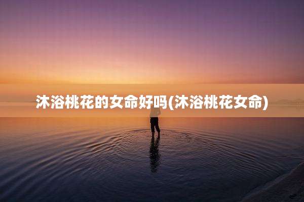 沐浴桃花的女命好吗(沐浴桃花女命)