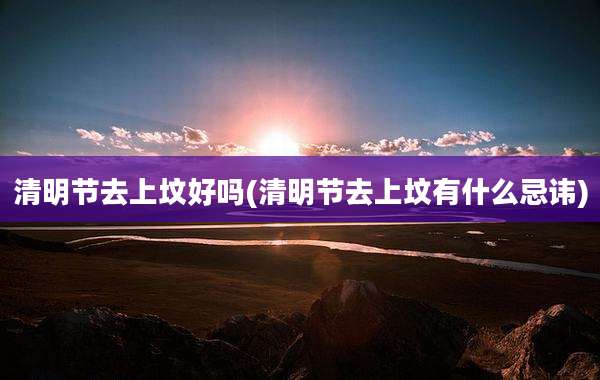 清明节去上坟好吗(清明节去上坟有什么忌讳)