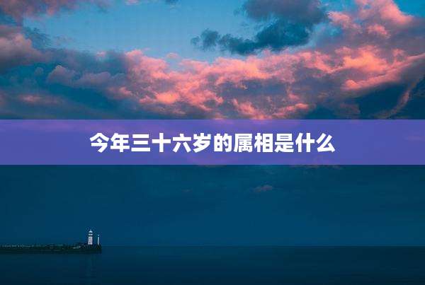 今年三十六岁的属相是什么