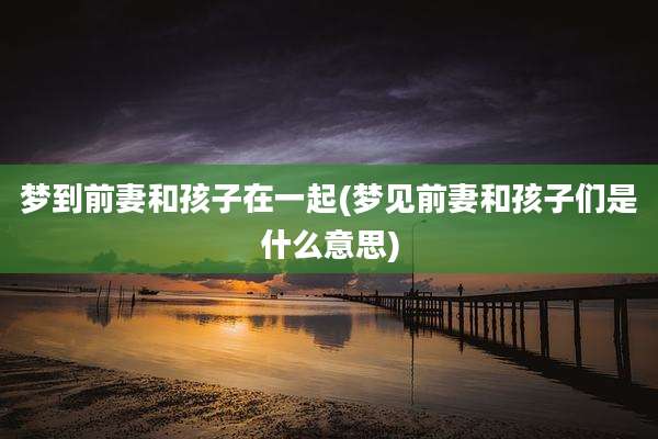 梦到前妻和孩子在一起(梦见前妻和孩子们是什么意思)