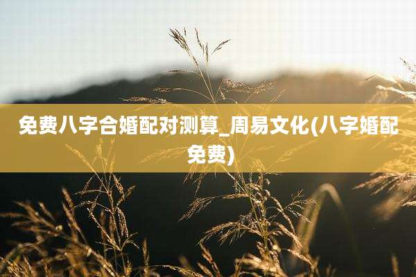 免费八字合婚配对测算_周易文化(八字婚配 免费)