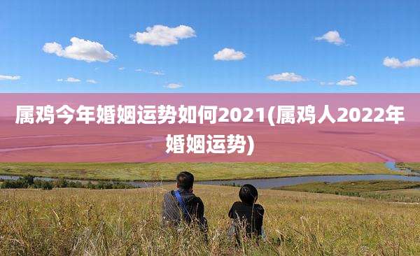 属鸡今年婚姻运势如何2021(属鸡人2022年婚姻运势)