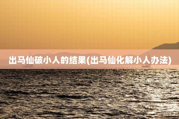 出马仙破小人的结果(出马仙化解小人办法)