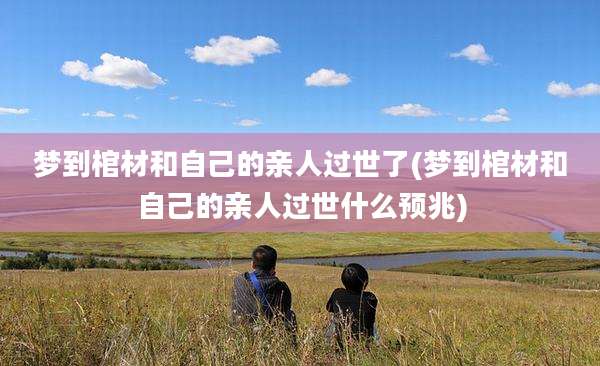 梦到棺材和自己的亲人过世了(梦到棺材和自己的亲人过世什么预兆)