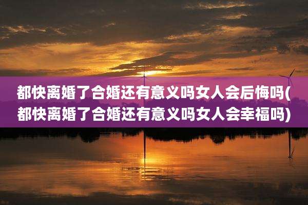 都快离婚了合婚还有意义吗女人会后悔吗(都快离婚了合婚还有意义吗女人会幸福吗)