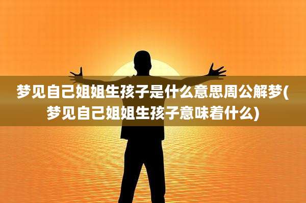 梦见自己姐姐生孩子是什么意思周公解梦(梦见自己姐姐生孩子意味着什么)