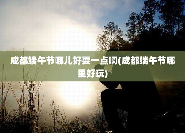 成都端午节哪儿好耍一点啊(成都端午节哪里好玩)