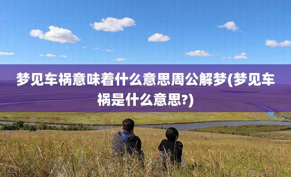 梦见车祸意味着什么意思周公解梦(梦见车祸是什么意思?)