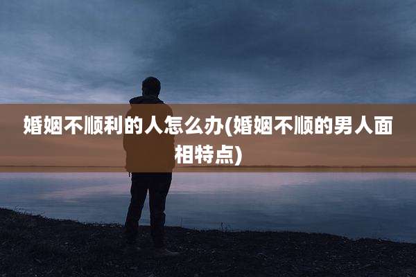 婚姻不顺利的人怎么办(婚姻不顺的男人面相特点)