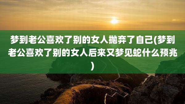 梦到老公喜欢了别的女人抛弃了自己(梦到老公喜欢了别的女人后来又梦见蛇什么预兆)