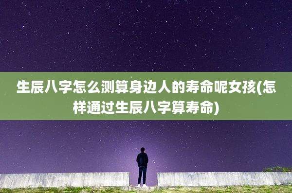 生辰八字怎么测算身边人的寿命呢女孩(怎样通过生辰八字算寿命)