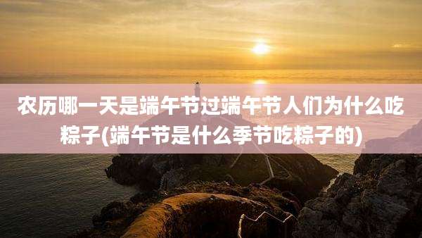 农历哪一天是端午节过端午节人们为什么吃粽子(端午节是什么季节吃粽子的)