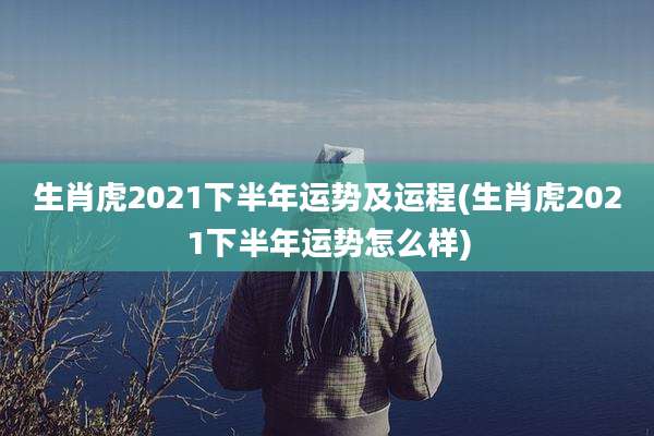 生肖虎2021下半年运势及运程(生肖虎2021下半年运势怎么样)