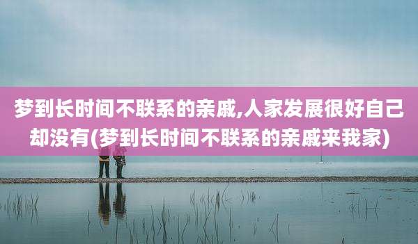 梦到长时间不联系的亲戚,人家发展很好自己却没有(梦到长时间不联系的亲戚来我家)